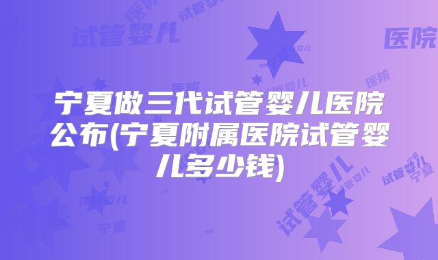 宁夏做三代试管婴儿医院公布(宁夏附属医院试管婴儿多少钱)
