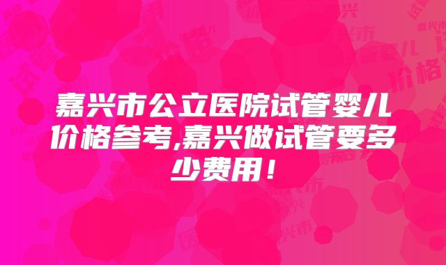 嘉兴市公立医院试管婴儿价格参考,嘉兴做试管要多少费用！