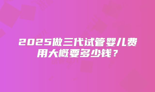 2025做三代试管婴儿费用大概要多少钱?