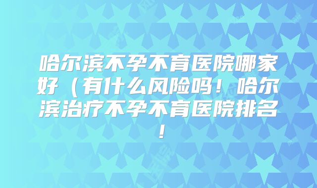 哈尔滨不孕不育医院哪家好（有什么风险吗！哈尔滨治疗不孕不育医院排名！