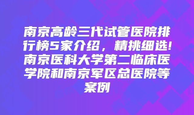 南京高龄三代试管医院排行榜5家介绍,精挑细选!南京医科大学第二临床医学院和南京军区总医院等案例