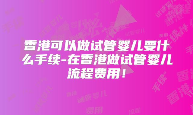 香港可以做试管婴儿要什么手续-在香港做试管婴儿流程费用！
