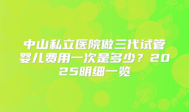 中山私立医院做三代试管婴儿费用一次是多少？2025明细一览