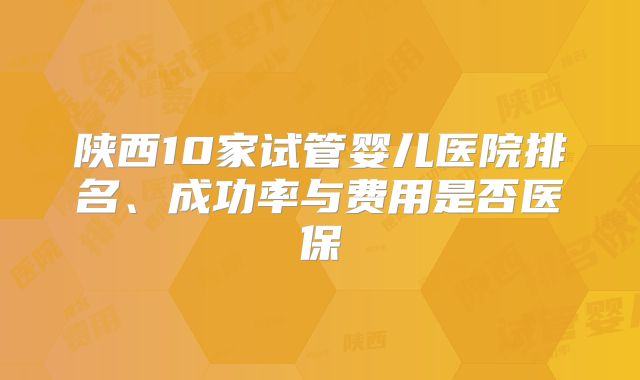 陕西10家试管婴儿医院排名、成功率与费用是否医保