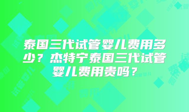 泰国三代试管婴儿费用多少？杰特宁泰国三代试管婴儿费用贵吗？