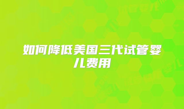 如何降低美国三代试管婴儿费用
