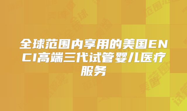 全球范围内享用的美国ENCI高端三代试管婴儿医疗服务