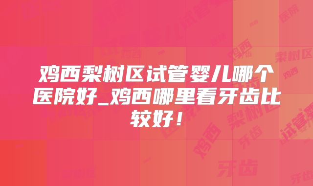 鸡西梨树区试管婴儿哪个医院好_鸡西哪里看牙齿比较好!
