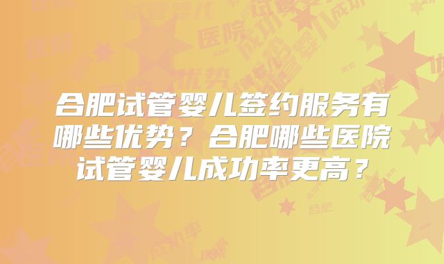 合肥试管婴儿签约服务有哪些优势？合肥哪些医院试管婴儿成功率更高？