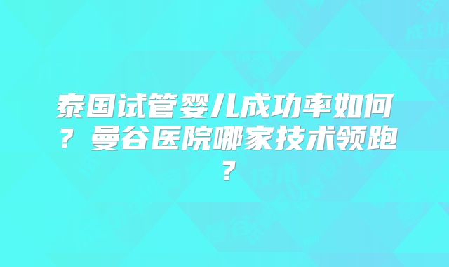 泰国试管婴儿成功率如何？曼谷医院哪家技术领跑？