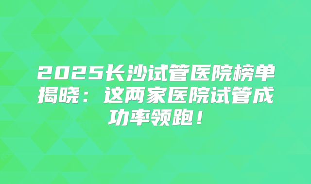 2025长沙试管医院榜单揭晓：这两家医院试管成功率领跑！