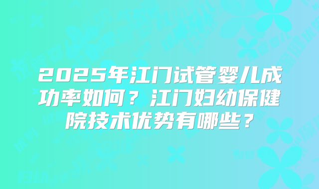 2025年江门试管婴儿成功率如何？江门妇幼保健院技术优势有哪些？