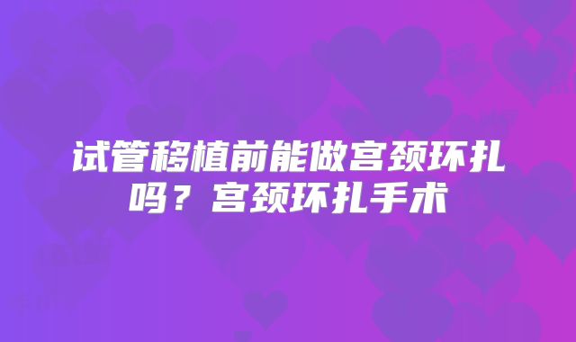 试管移植前能做宫颈环扎吗？宫颈环扎手术