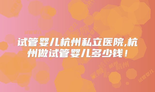 试管婴儿杭州私立医院,杭州做试管婴儿多少钱！