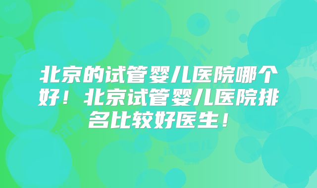 北京的试管婴儿医院哪个好！北京试管婴儿医院排名比较好医生！