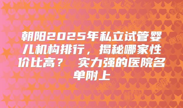 朝阳2025年私立试管婴儿机构排行，揭秘哪家性价比高？ 实力强的医院名单附上