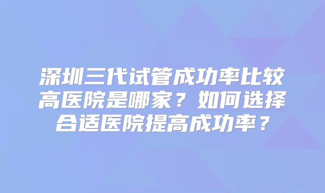 深圳三代试管成功率比较高医院是哪家？如何选择合适医院提高成功率？