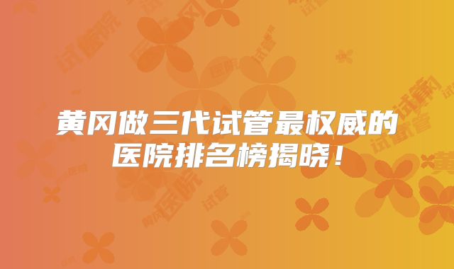 黄冈做三代试管最权威的医院排名榜揭晓!