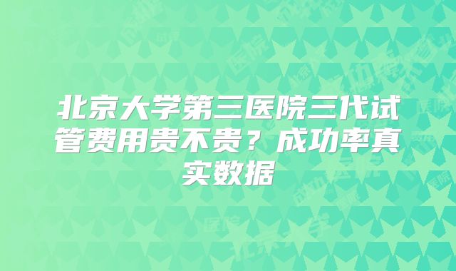 北京大学第三医院三代试管费用贵不贵？成功率真实数据
