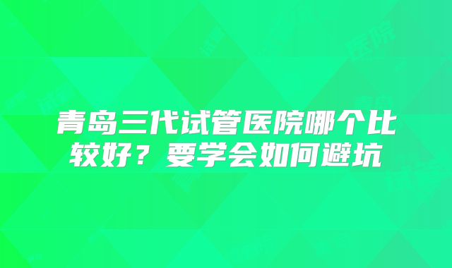 青岛三代试管医院哪个比较好？要学会如何避坑