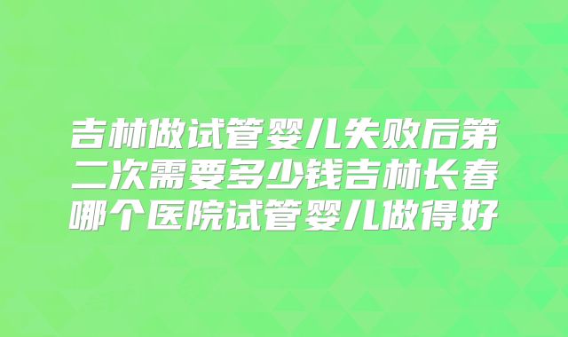 吉林做试管婴儿失败后第二次需要多少钱吉林长春哪个医院试管婴儿做得好