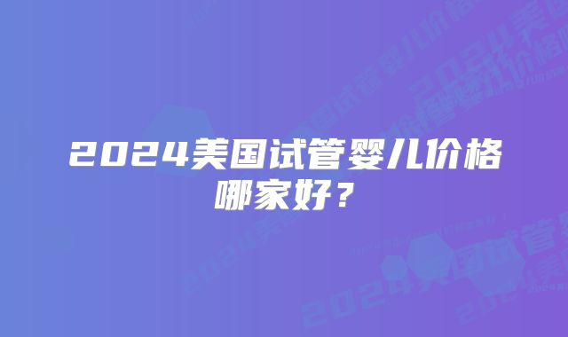 2024美国试管婴儿价格哪家好?