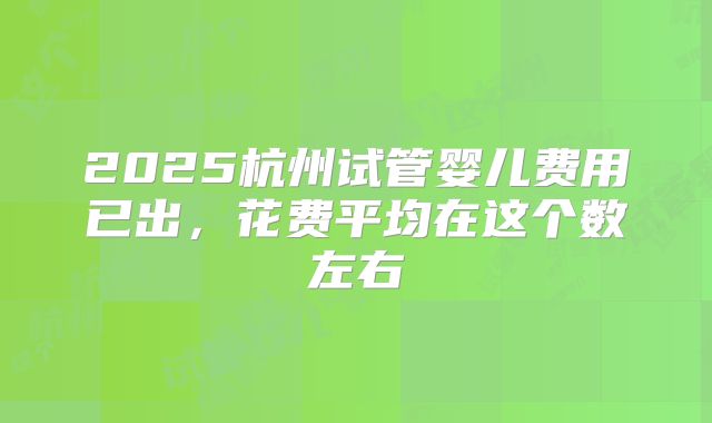2025杭州试管婴儿费用已出，花费平均在这个数左右
