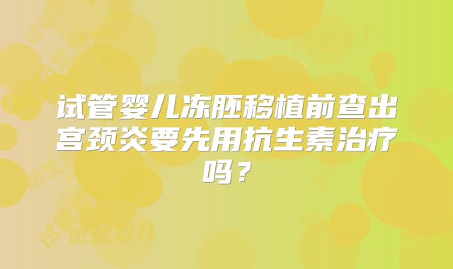 试管婴儿冻胚移植前查出宫颈炎要先用抗生素治疗吗？