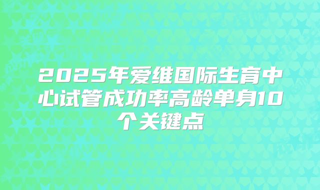 2025年爱维国际生育中心试管成功率高龄单身10个关键点