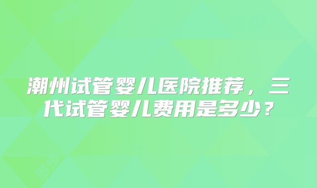 潮州试管婴儿医院推荐，三代试管婴儿费用是多少？