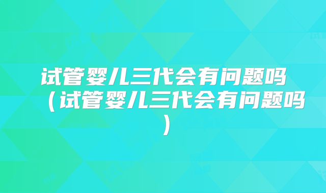 试管婴儿三代会有问题吗（试管婴儿三代会有问题吗）