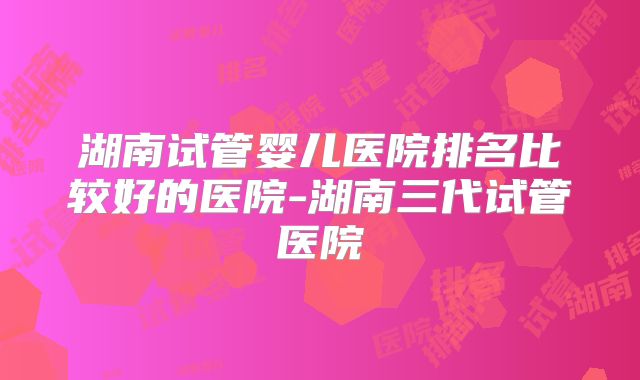 湖南试管婴儿医院排名比较好的医院-湖南三代试管医院