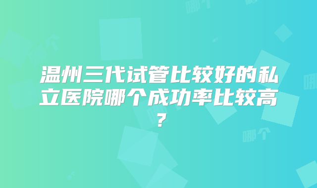温州三代试管比较好的私立医院哪个成功率比较高？