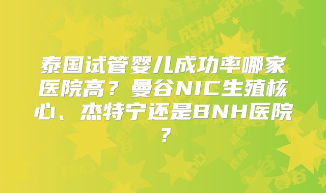 泰国试管婴儿成功率哪家医院高？曼谷NIC生殖核心、杰特宁还是BNH医院？