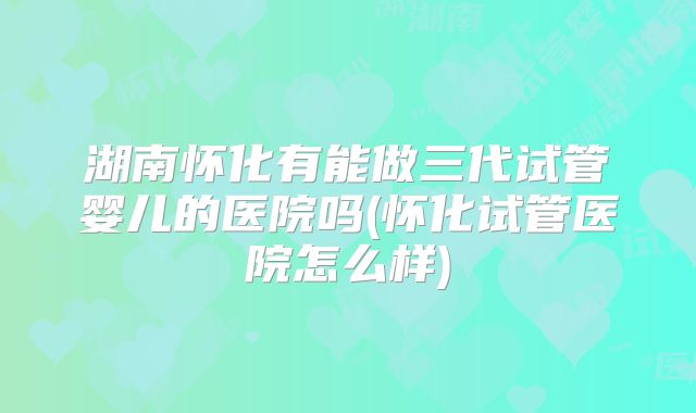 湖南怀化有能做三代试管婴儿的医院吗(怀化试管医院怎么样)