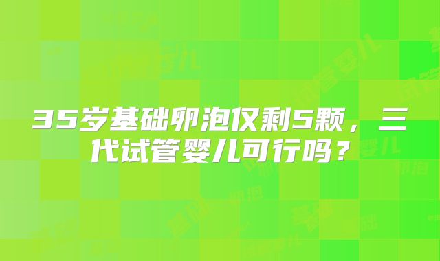 35岁基础卵泡仅剩5颗,三代试管婴儿可行吗?