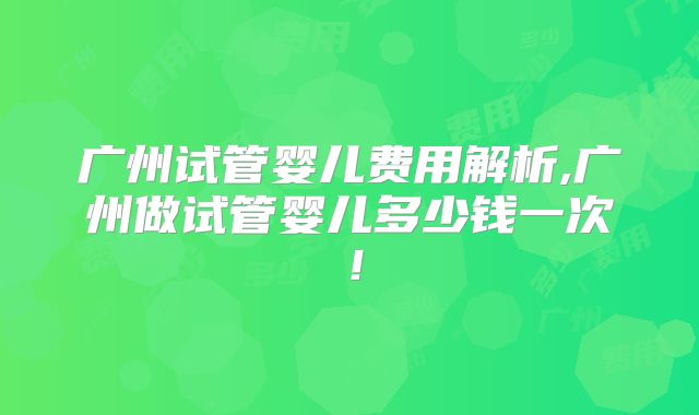 广州试管婴儿费用解析,广州做试管婴儿多少钱一次！
