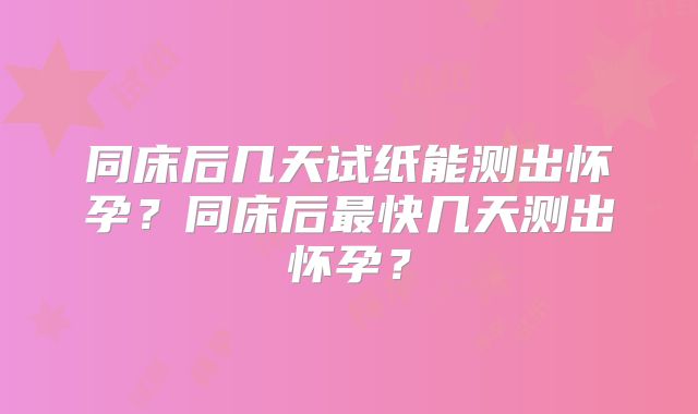 同床后几天试纸能测出怀孕？同床后最快几天测出怀孕？