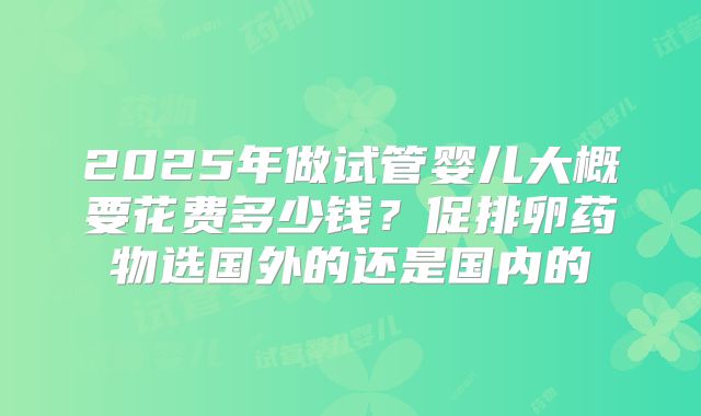 2025年做试管婴儿大概要花费多少钱？促排卵药物选国外的还是国内的