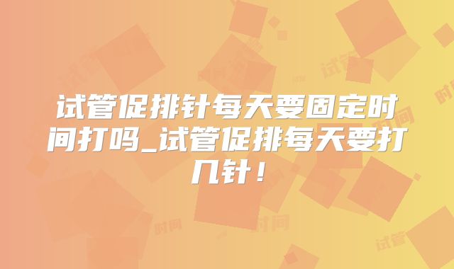 试管促排针每天要固定时间打吗_试管促排每天要打几针！