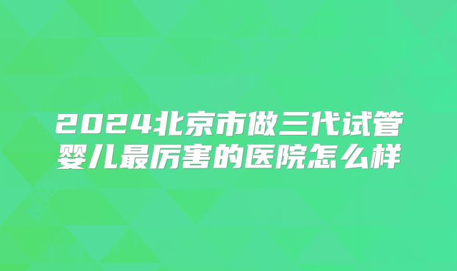 2024北京市做三代试管婴儿最厉害的医院怎么样