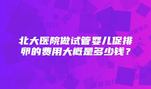 北大医院做试管婴儿促排卵的费用大概是多少钱?