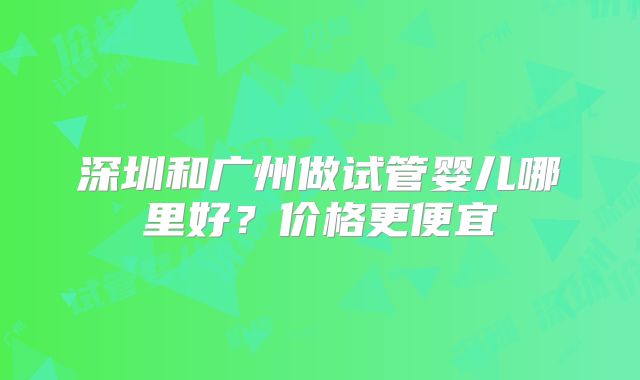 深圳和广州做试管婴儿哪里好？价格更便宜