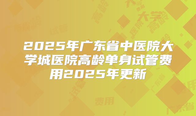 2025年广东省中医院大学城医院高龄单身试管费用2025年更新