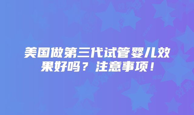 美国做第三代试管婴儿效果好吗?注意事项!