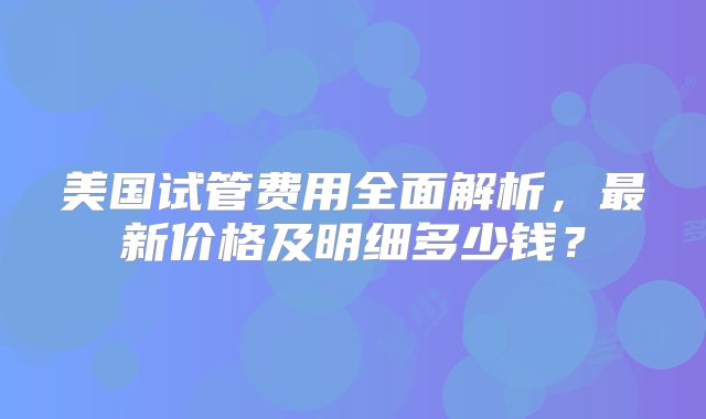 美国试管费用全面解析，最新价格及明细多少钱？