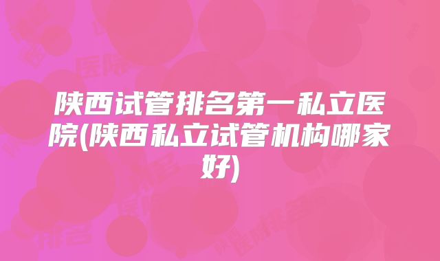 陕西试管排名第一私立医院(陕西私立试管机构哪家好)