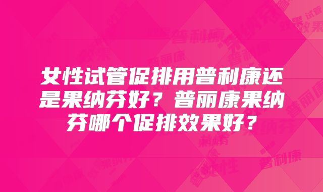 女性试管促排用普利康还是果纳芬好？普丽康果纳芬哪个促排效果好？
