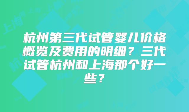 杭州第三代试管婴儿价格概览及费用的明细？三代试管杭州和上海那个好一些？