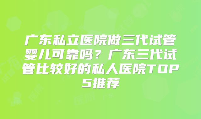 广东私立医院做三代试管婴儿可靠吗?广东三代试管比较好的私人医院TOP5推荐